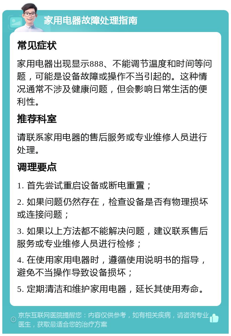 家用电器故障处理指南 常见症状 家用电器出现显示888、不能调节温度和时间等问题，可能是设备故障或操作不当引起的。这种情况通常不涉及健康问题，但会影响日常生活的便利性。 推荐科室 请联系家用电器的售后服务或专业维修人员进行处理。 调理要点 1. 首先尝试重启设备或断电重置； 2. 如果问题仍然存在，检查设备是否有物理损坏或连接问题； 3. 如果以上方法都不能解决问题，建议联系售后服务或专业维修人员进行检修； 4. 在使用家用电器时，遵循使用说明书的指导，避免不当操作导致设备损坏； 5. 定期清洁和维护家用电器，延长其使用寿命。