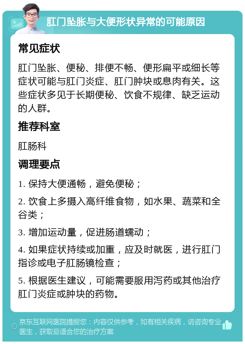 肛门坠胀与大便形状异常的可能原因 常见症状 肛门坠胀、便秘、排便不畅、便形扁平或细长等症状可能与肛门炎症、肛门肿块或息肉有关。这些症状多见于长期便秘、饮食不规律、缺乏运动的人群。 推荐科室 肛肠科 调理要点 1. 保持大便通畅，避免便秘； 2. 饮食上多摄入高纤维食物，如水果、蔬菜和全谷类； 3. 增加运动量，促进肠道蠕动； 4. 如果症状持续或加重，应及时就医，进行肛门指诊或电子肛肠镜检查； 5. 根据医生建议，可能需要服用泻药或其他治疗肛门炎症或肿块的药物。