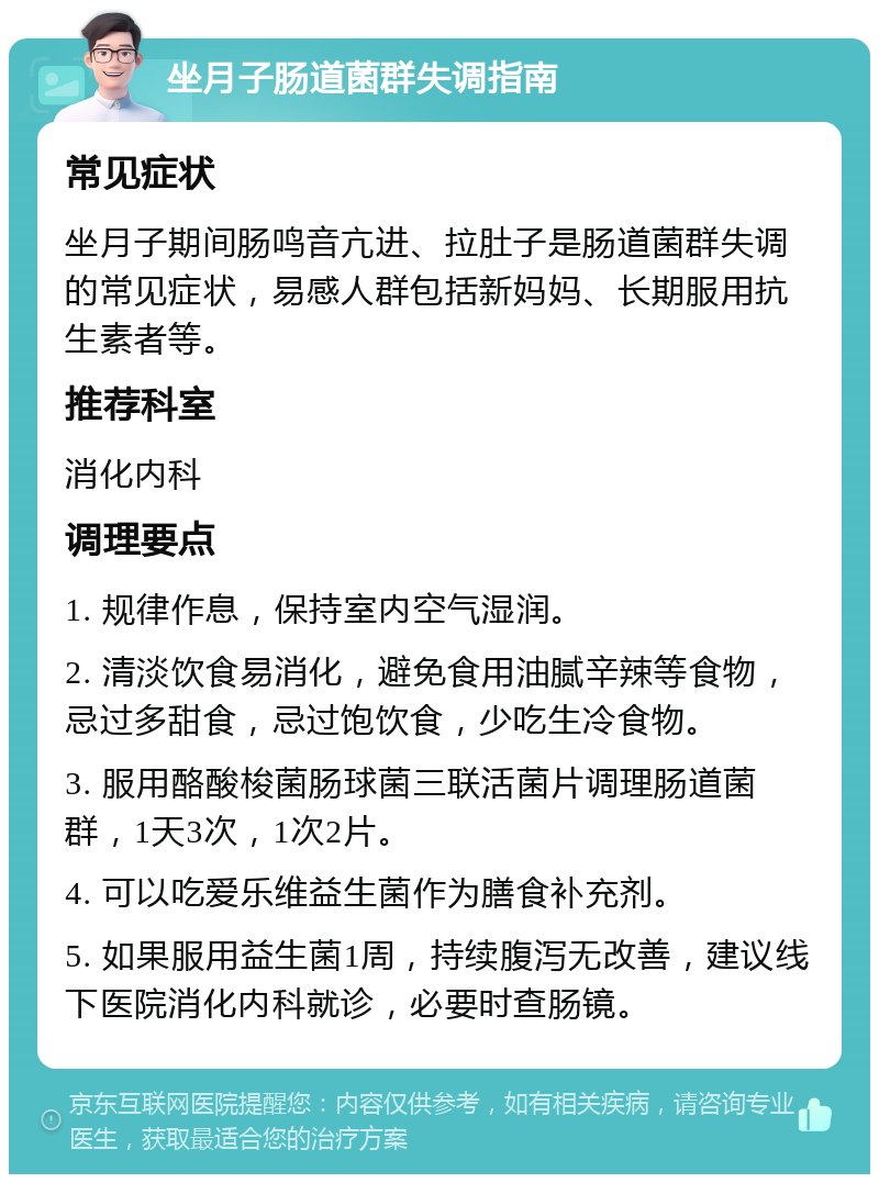 坐月子肠道菌群失调指南 常见症状 坐月子期间肠鸣音亢进、拉肚子是肠道菌群失调的常见症状，易感人群包括新妈妈、长期服用抗生素者等。 推荐科室 消化内科 调理要点 1. 规律作息，保持室内空气湿润。 2. 清淡饮食易消化，避免食用油腻辛辣等食物，忌过多甜食，忌过饱饮食，少吃生冷食物。 3. 服用酪酸梭菌肠球菌三联活菌片调理肠道菌群，1天3次，1次2片。 4. 可以吃爱乐维益生菌作为膳食补充剂。 5. 如果服用益生菌1周，持续腹泻无改善，建议线下医院消化内科就诊，必要时查肠镜。