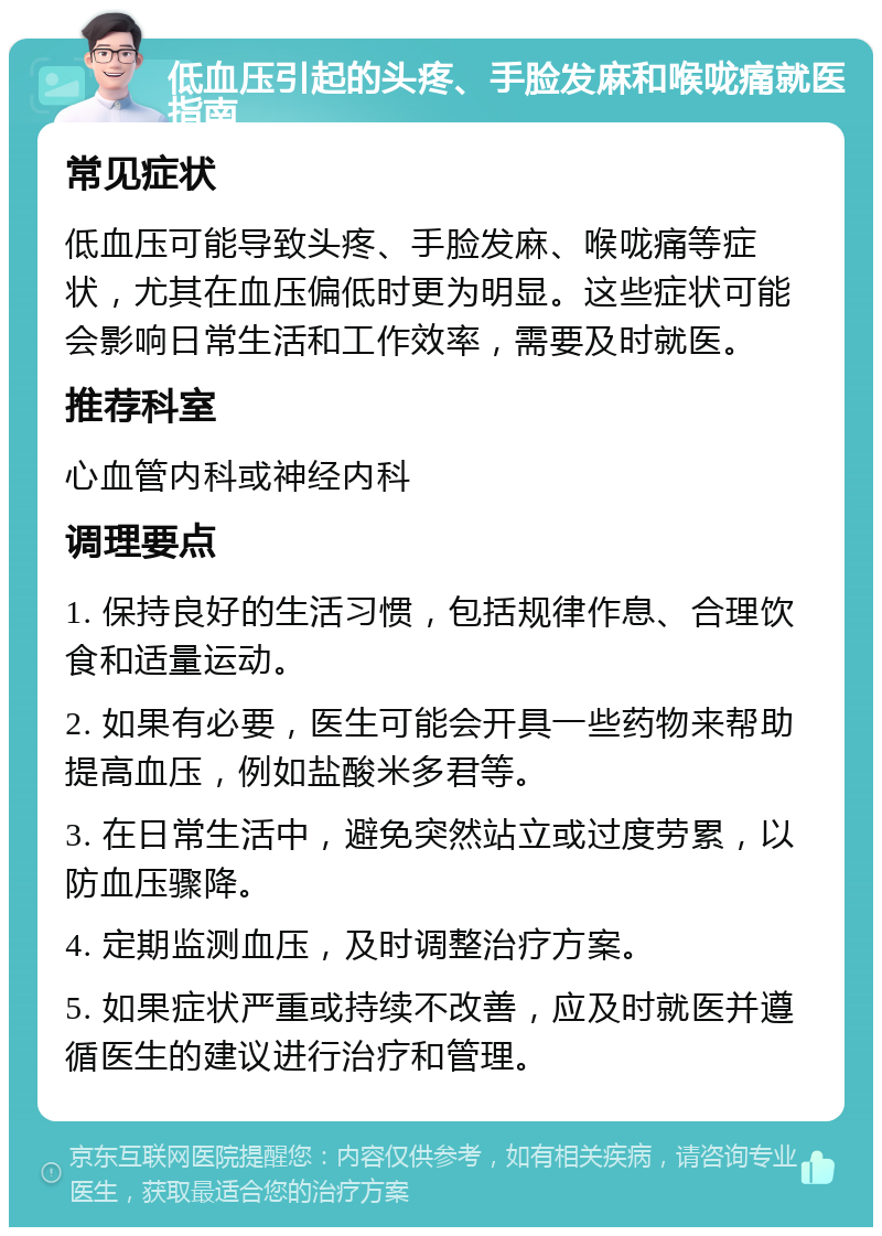 低血压引起的头疼、手脸发麻和喉咙痛就医指南 常见症状 低血压可能导致头疼、手脸发麻、喉咙痛等症状，尤其在血压偏低时更为明显。这些症状可能会影响日常生活和工作效率，需要及时就医。 推荐科室 心血管内科或神经内科 调理要点 1. 保持良好的生活习惯，包括规律作息、合理饮食和适量运动。 2. 如果有必要，医生可能会开具一些药物来帮助提高血压，例如盐酸米多君等。 3. 在日常生活中，避免突然站立或过度劳累，以防血压骤降。 4. 定期监测血压，及时调整治疗方案。 5. 如果症状严重或持续不改善，应及时就医并遵循医生的建议进行治疗和管理。