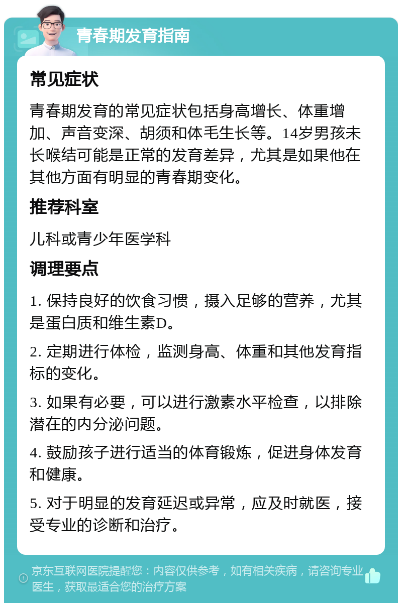 青春期发育指南 常见症状 青春期发育的常见症状包括身高增长、体重增加、声音变深、胡须和体毛生长等。14岁男孩未长喉结可能是正常的发育差异，尤其是如果他在其他方面有明显的青春期变化。 推荐科室 儿科或青少年医学科 调理要点 1. 保持良好的饮食习惯，摄入足够的营养，尤其是蛋白质和维生素D。 2. 定期进行体检，监测身高、体重和其他发育指标的变化。 3. 如果有必要，可以进行激素水平检查，以排除潜在的内分泌问题。 4. 鼓励孩子进行适当的体育锻炼，促进身体发育和健康。 5. 对于明显的发育延迟或异常，应及时就医，接受专业的诊断和治疗。