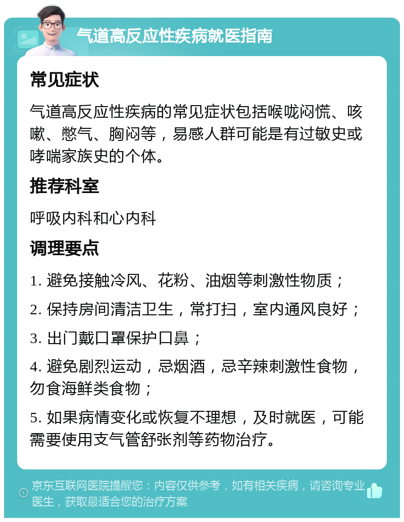 气道高反应性疾病就医指南 常见症状 气道高反应性疾病的常见症状包括喉咙闷慌、咳嗽、憋气、胸闷等，易感人群可能是有过敏史或哮喘家族史的个体。 推荐科室 呼吸内科和心内科 调理要点 1. 避免接触冷风、花粉、油烟等刺激性物质； 2. 保持房间清洁卫生，常打扫，室内通风良好； 3. 出门戴口罩保护口鼻； 4. 避免剧烈运动，忌烟酒，忌辛辣刺激性食物，勿食海鲜类食物； 5. 如果病情变化或恢复不理想，及时就医，可能需要使用支气管舒张剂等药物治疗。