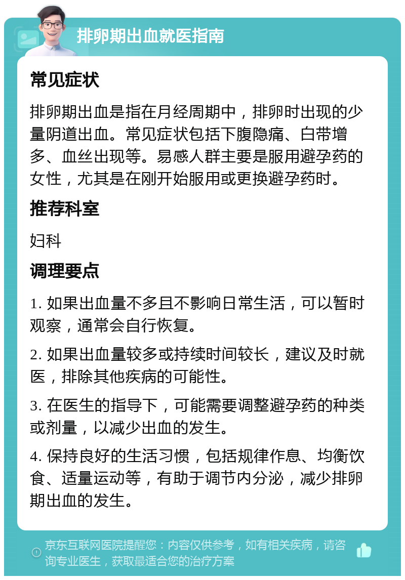 排卵期出血就医指南 常见症状 排卵期出血是指在月经周期中，排卵时出现的少量阴道出血。常见症状包括下腹隐痛、白带增多、血丝出现等。易感人群主要是服用避孕药的女性，尤其是在刚开始服用或更换避孕药时。 推荐科室 妇科 调理要点 1. 如果出血量不多且不影响日常生活，可以暂时观察，通常会自行恢复。 2. 如果出血量较多或持续时间较长，建议及时就医，排除其他疾病的可能性。 3. 在医生的指导下，可能需要调整避孕药的种类或剂量，以减少出血的发生。 4. 保持良好的生活习惯，包括规律作息、均衡饮食、适量运动等，有助于调节内分泌，减少排卵期出血的发生。