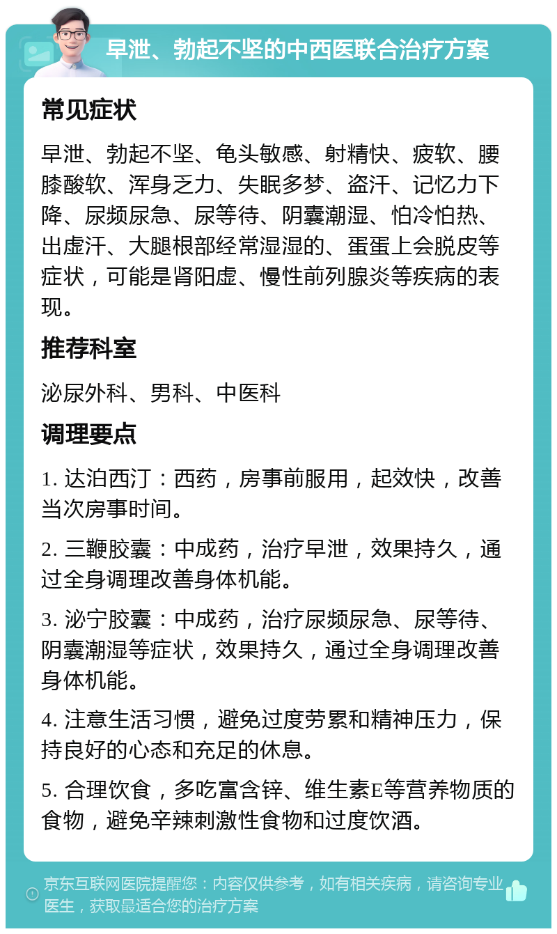 早泄、勃起不坚的中西医联合治疗方案 常见症状 早泄、勃起不坚、龟头敏感、射精快、疲软、腰膝酸软、浑身乏力、失眠多梦、盗汗、记忆力下降、尿频尿急、尿等待、阴囊潮湿、怕冷怕热、出虚汗、大腿根部经常湿湿的、蛋蛋上会脱皮等症状，可能是肾阳虚、慢性前列腺炎等疾病的表现。 推荐科室 泌尿外科、男科、中医科 调理要点 1. 达泊西汀：西药，房事前服用，起效快，改善当次房事时间。 2. 三鞭胶囊：中成药，治疗早泄，效果持久，通过全身调理改善身体机能。 3. 泌宁胶囊：中成药，治疗尿频尿急、尿等待、阴囊潮湿等症状，效果持久，通过全身调理改善身体机能。 4. 注意生活习惯，避免过度劳累和精神压力，保持良好的心态和充足的休息。 5. 合理饮食，多吃富含锌、维生素E等营养物质的食物，避免辛辣刺激性食物和过度饮酒。