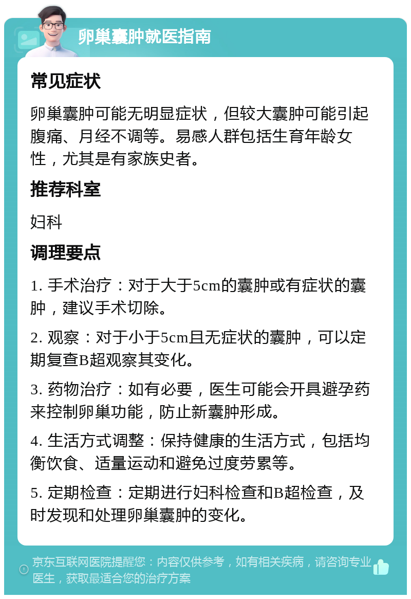 卵巢囊肿就医指南 常见症状 卵巢囊肿可能无明显症状，但较大囊肿可能引起腹痛、月经不调等。易感人群包括生育年龄女性，尤其是有家族史者。 推荐科室 妇科 调理要点 1. 手术治疗：对于大于5cm的囊肿或有症状的囊肿，建议手术切除。 2. 观察：对于小于5cm且无症状的囊肿，可以定期复查B超观察其变化。 3. 药物治疗：如有必要，医生可能会开具避孕药来控制卵巢功能，防止新囊肿形成。 4. 生活方式调整：保持健康的生活方式，包括均衡饮食、适量运动和避免过度劳累等。 5. 定期检查：定期进行妇科检查和B超检查，及时发现和处理卵巢囊肿的变化。