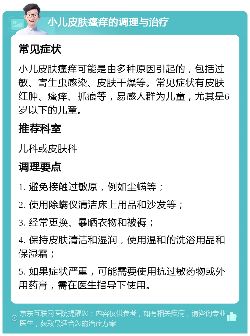 小儿皮肤瘙痒的调理与治疗 常见症状 小儿皮肤瘙痒可能是由多种原因引起的，包括过敏、寄生虫感染、皮肤干燥等。常见症状有皮肤红肿、瘙痒、抓痕等，易感人群为儿童，尤其是6岁以下的儿童。 推荐科室 儿科或皮肤科 调理要点 1. 避免接触过敏原，例如尘螨等； 2. 使用除螨仪清洁床上用品和沙发等； 3. 经常更换、暴晒衣物和被褥； 4. 保持皮肤清洁和湿润，使用温和的洗浴用品和保湿霜； 5. 如果症状严重，可能需要使用抗过敏药物或外用药膏，需在医生指导下使用。