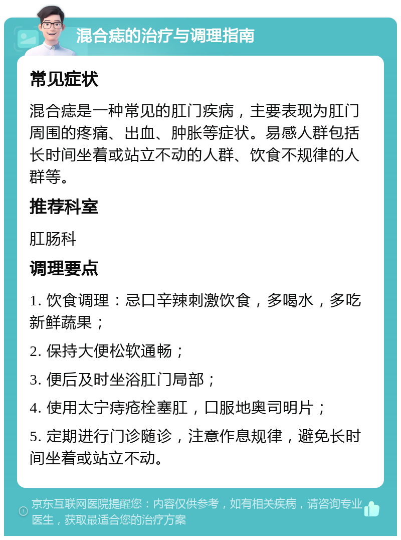 混合痣的治疗与调理指南 常见症状 混合痣是一种常见的肛门疾病，主要表现为肛门周围的疼痛、出血、肿胀等症状。易感人群包括长时间坐着或站立不动的人群、饮食不规律的人群等。 推荐科室 肛肠科 调理要点 1. 饮食调理：忌口辛辣刺激饮食，多喝水，多吃新鲜蔬果； 2. 保持大便松软通畅； 3. 便后及时坐浴肛门局部； 4. 使用太宁痔疮栓塞肛，口服地奥司明片； 5. 定期进行门诊随诊，注意作息规律，避免长时间坐着或站立不动。