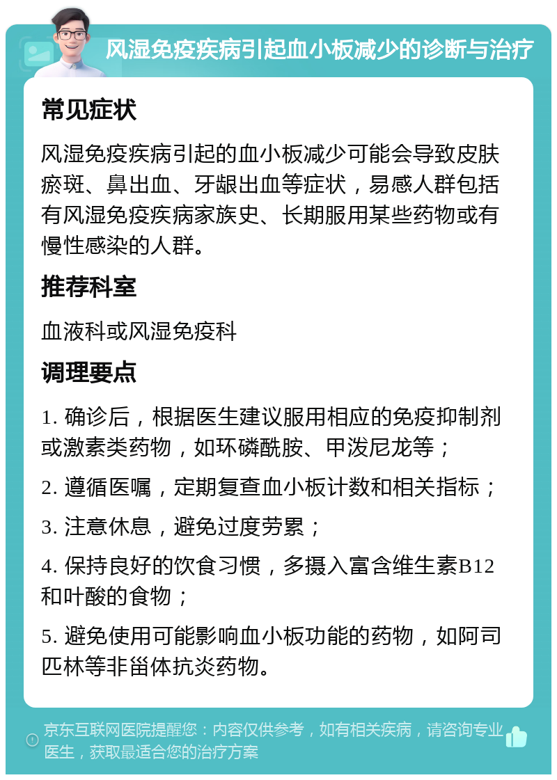 风湿免疫疾病引起血小板减少的诊断与治疗 常见症状 风湿免疫疾病引起的血小板减少可能会导致皮肤瘀斑、鼻出血、牙龈出血等症状，易感人群包括有风湿免疫疾病家族史、长期服用某些药物或有慢性感染的人群。 推荐科室 血液科或风湿免疫科 调理要点 1. 确诊后，根据医生建议服用相应的免疫抑制剂或激素类药物，如环磷酰胺、甲泼尼龙等； 2. 遵循医嘱，定期复查血小板计数和相关指标； 3. 注意休息，避免过度劳累； 4. 保持良好的饮食习惯，多摄入富含维生素B12和叶酸的食物； 5. 避免使用可能影响血小板功能的药物，如阿司匹林等非甾体抗炎药物。