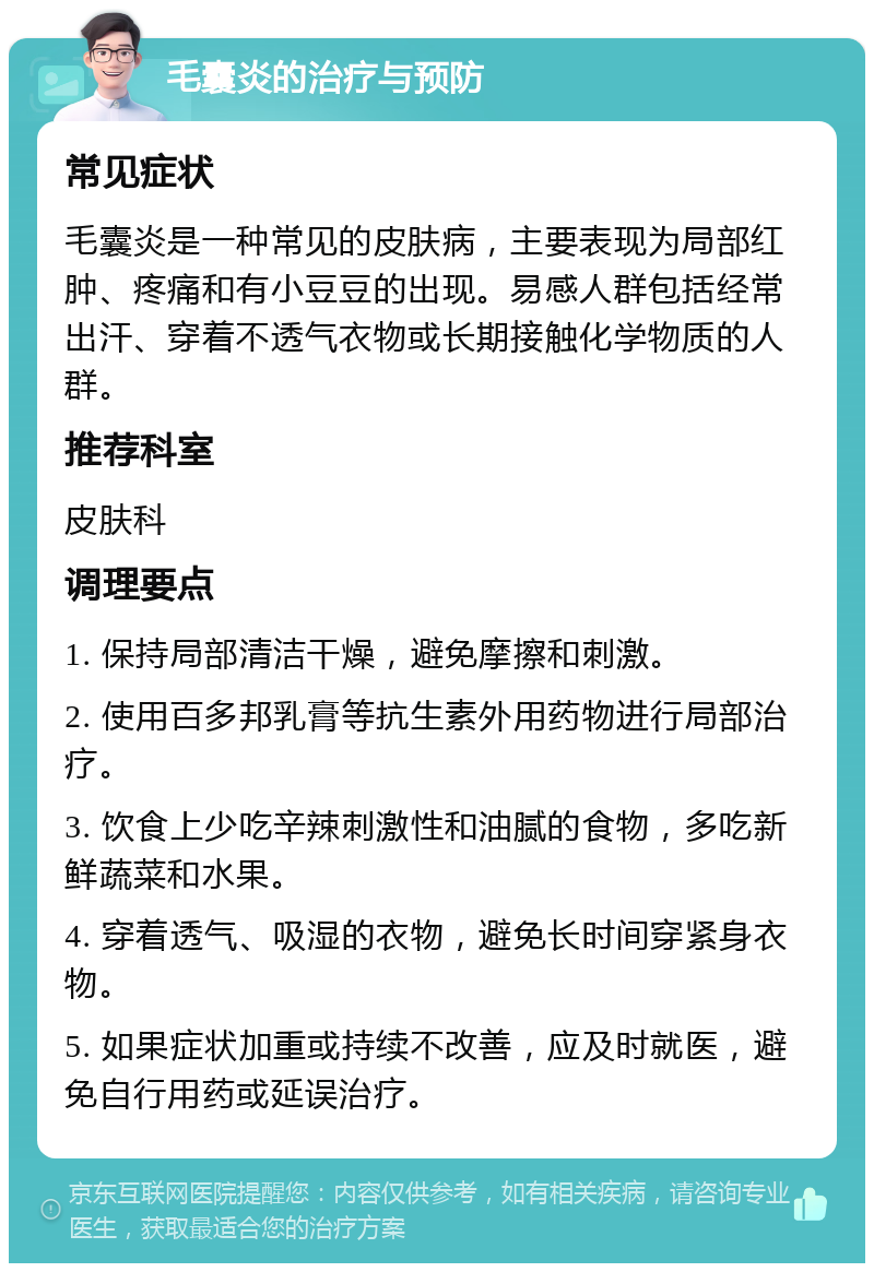 毛囊炎的治疗与预防 常见症状 毛囊炎是一种常见的皮肤病，主要表现为局部红肿、疼痛和有小豆豆的出现。易感人群包括经常出汗、穿着不透气衣物或长期接触化学物质的人群。 推荐科室 皮肤科 调理要点 1. 保持局部清洁干燥，避免摩擦和刺激。 2. 使用百多邦乳膏等抗生素外用药物进行局部治疗。 3. 饮食上少吃辛辣刺激性和油腻的食物，多吃新鲜蔬菜和水果。 4. 穿着透气、吸湿的衣物，避免长时间穿紧身衣物。 5. 如果症状加重或持续不改善，应及时就医，避免自行用药或延误治疗。