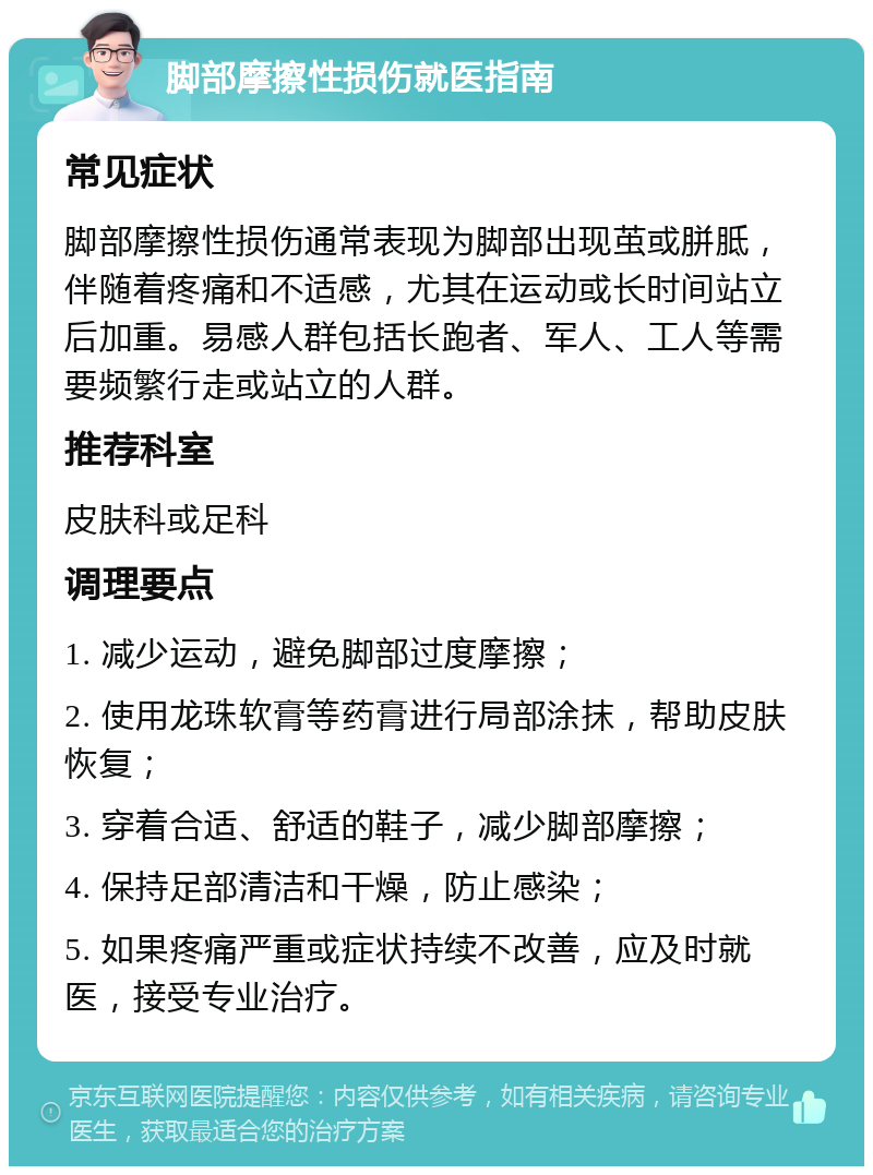 脚部摩擦性损伤就医指南 常见症状 脚部摩擦性损伤通常表现为脚部出现茧或胼胝，伴随着疼痛和不适感，尤其在运动或长时间站立后加重。易感人群包括长跑者、军人、工人等需要频繁行走或站立的人群。 推荐科室 皮肤科或足科 调理要点 1. 减少运动，避免脚部过度摩擦； 2. 使用龙珠软膏等药膏进行局部涂抹，帮助皮肤恢复； 3. 穿着合适、舒适的鞋子，减少脚部摩擦； 4. 保持足部清洁和干燥，防止感染； 5. 如果疼痛严重或症状持续不改善，应及时就医，接受专业治疗。