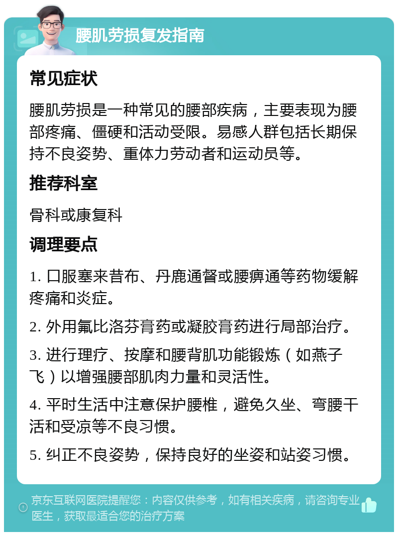 腰肌劳损复发指南 常见症状 腰肌劳损是一种常见的腰部疾病，主要表现为腰部疼痛、僵硬和活动受限。易感人群包括长期保持不良姿势、重体力劳动者和运动员等。 推荐科室 骨科或康复科 调理要点 1. 口服塞来昔布、丹鹿通督或腰痹通等药物缓解疼痛和炎症。 2. 外用氟比洛芬膏药或凝胶膏药进行局部治疗。 3. 进行理疗、按摩和腰背肌功能锻炼（如燕子飞）以增强腰部肌肉力量和灵活性。 4. 平时生活中注意保护腰椎，避免久坐、弯腰干活和受凉等不良习惯。 5. 纠正不良姿势，保持良好的坐姿和站姿习惯。