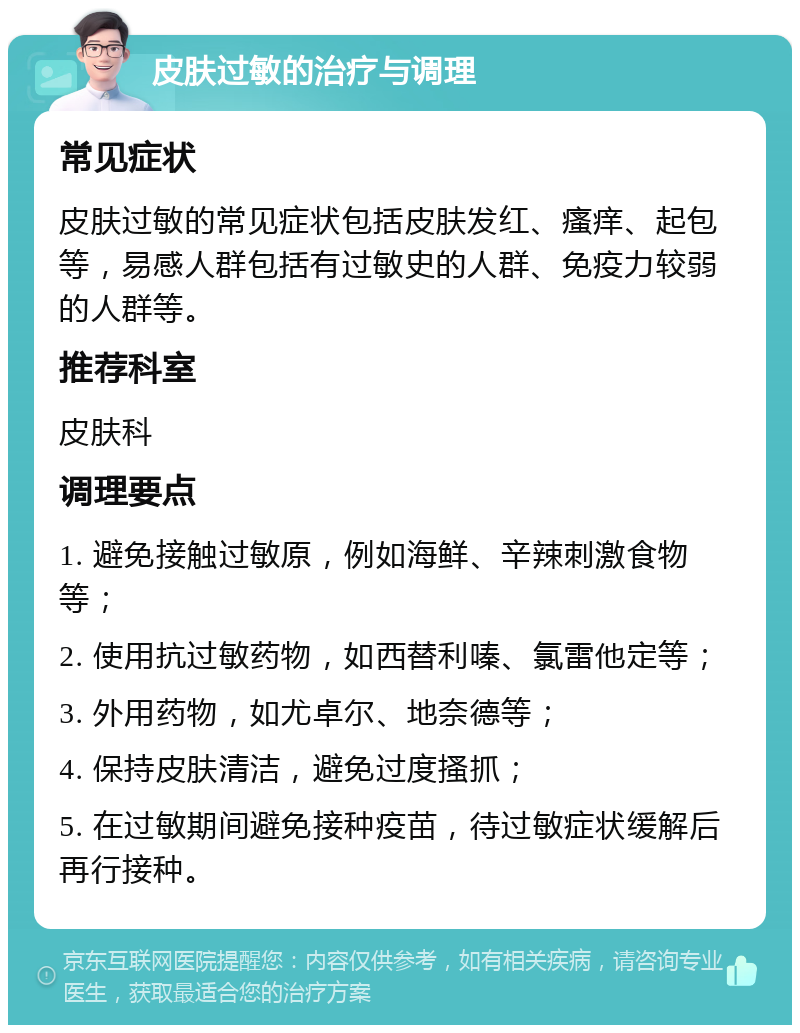 皮肤过敏的治疗与调理 常见症状 皮肤过敏的常见症状包括皮肤发红、瘙痒、起包等，易感人群包括有过敏史的人群、免疫力较弱的人群等。 推荐科室 皮肤科 调理要点 1. 避免接触过敏原，例如海鲜、辛辣刺激食物等； 2. 使用抗过敏药物，如西替利嗪、氯雷他定等； 3. 外用药物，如尤卓尔、地奈德等； 4. 保持皮肤清洁，避免过度搔抓； 5. 在过敏期间避免接种疫苗，待过敏症状缓解后再行接种。