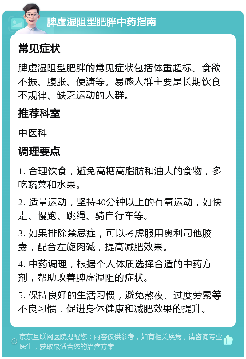 脾虚湿阻型肥胖中药指南 常见症状 脾虚湿阻型肥胖的常见症状包括体重超标、食欲不振、腹胀、便溏等。易感人群主要是长期饮食不规律、缺乏运动的人群。 推荐科室 中医科 调理要点 1. 合理饮食，避免高糖高脂肪和油大的食物，多吃蔬菜和水果。 2. 适量运动，坚持40分钟以上的有氧运动，如快走、慢跑、跳绳、骑自行车等。 3. 如果排除禁忌症，可以考虑服用奥利司他胶囊，配合左旋肉碱，提高减肥效果。 4. 中药调理，根据个人体质选择合适的中药方剂，帮助改善脾虚湿阻的症状。 5. 保持良好的生活习惯，避免熬夜、过度劳累等不良习惯，促进身体健康和减肥效果的提升。