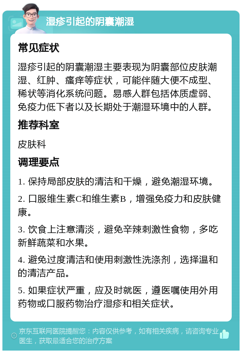 湿疹引起的阴囊潮湿 常见症状 湿疹引起的阴囊潮湿主要表现为阴囊部位皮肤潮湿、红肿、瘙痒等症状，可能伴随大便不成型、稀状等消化系统问题。易感人群包括体质虚弱、免疫力低下者以及长期处于潮湿环境中的人群。 推荐科室 皮肤科 调理要点 1. 保持局部皮肤的清洁和干燥，避免潮湿环境。 2. 口服维生素C和维生素B，增强免疫力和皮肤健康。 3. 饮食上注意清淡，避免辛辣刺激性食物，多吃新鲜蔬菜和水果。 4. 避免过度清洁和使用刺激性洗涤剂，选择温和的清洁产品。 5. 如果症状严重，应及时就医，遵医嘱使用外用药物或口服药物治疗湿疹和相关症状。