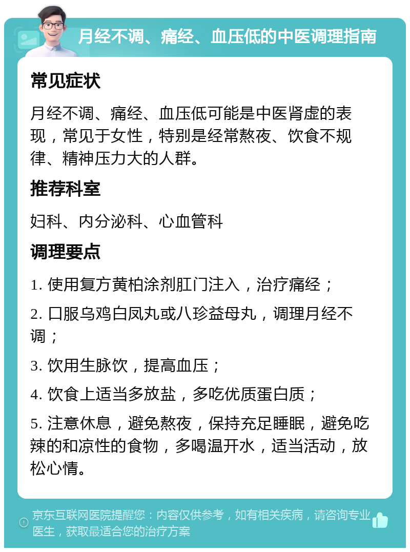 月经不调、痛经、血压低的中医调理指南 常见症状 月经不调、痛经、血压低可能是中医肾虚的表现，常见于女性，特别是经常熬夜、饮食不规律、精神压力大的人群。 推荐科室 妇科、内分泌科、心血管科 调理要点 1. 使用复方黄柏涂剂肛门注入，治疗痛经； 2. 口服乌鸡白凤丸或八珍益母丸，调理月经不调； 3. 饮用生脉饮，提高血压； 4. 饮食上适当多放盐，多吃优质蛋白质； 5. 注意休息，避免熬夜，保持充足睡眠，避免吃辣的和凉性的食物，多喝温开水，适当活动，放松心情。