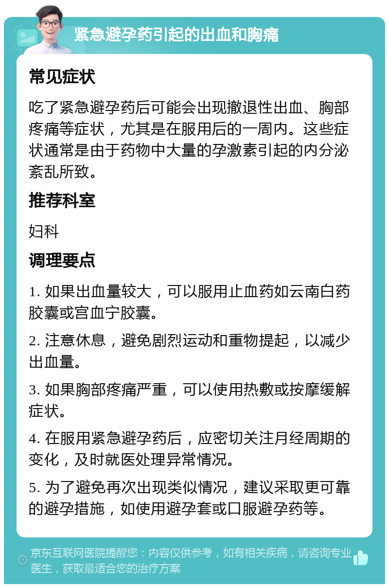 紧急避孕药引起的出血和胸痛 常见症状 吃了紧急避孕药后可能会出现撤退性出血、胸部疼痛等症状，尤其是在服用后的一周内。这些症状通常是由于药物中大量的孕激素引起的内分泌紊乱所致。 推荐科室 妇科 调理要点 1. 如果出血量较大，可以服用止血药如云南白药胶囊或宫血宁胶囊。 2. 注意休息，避免剧烈运动和重物提起，以减少出血量。 3. 如果胸部疼痛严重，可以使用热敷或按摩缓解症状。 4. 在服用紧急避孕药后，应密切关注月经周期的变化，及时就医处理异常情况。 5. 为了避免再次出现类似情况，建议采取更可靠的避孕措施，如使用避孕套或口服避孕药等。