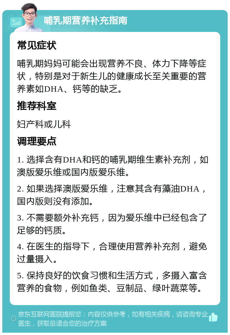 哺乳期营养补充指南 常见症状 哺乳期妈妈可能会出现营养不良、体力下降等症状，特别是对于新生儿的健康成长至关重要的营养素如DHA、钙等的缺乏。 推荐科室 妇产科或儿科 调理要点 1. 选择含有DHA和钙的哺乳期维生素补充剂，如澳版爱乐维或国内版爱乐维。 2. 如果选择澳版爱乐维，注意其含有藻油DHA，国内版则没有添加。 3. 不需要额外补充钙，因为爱乐维中已经包含了足够的钙质。 4. 在医生的指导下，合理使用营养补充剂，避免过量摄入。 5. 保持良好的饮食习惯和生活方式，多摄入富含营养的食物，例如鱼类、豆制品、绿叶蔬菜等。