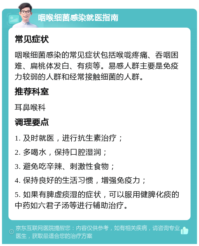 咽喉细菌感染就医指南 常见症状 咽喉细菌感染的常见症状包括喉咙疼痛、吞咽困难、扁桃体发白、有痰等。易感人群主要是免疫力较弱的人群和经常接触细菌的人群。 推荐科室 耳鼻喉科 调理要点 1. 及时就医，进行抗生素治疗； 2. 多喝水，保持口腔湿润； 3. 避免吃辛辣、刺激性食物； 4. 保持良好的生活习惯，增强免疫力； 5. 如果有脾虚痰湿的症状，可以服用健脾化痰的中药如六君子汤等进行辅助治疗。