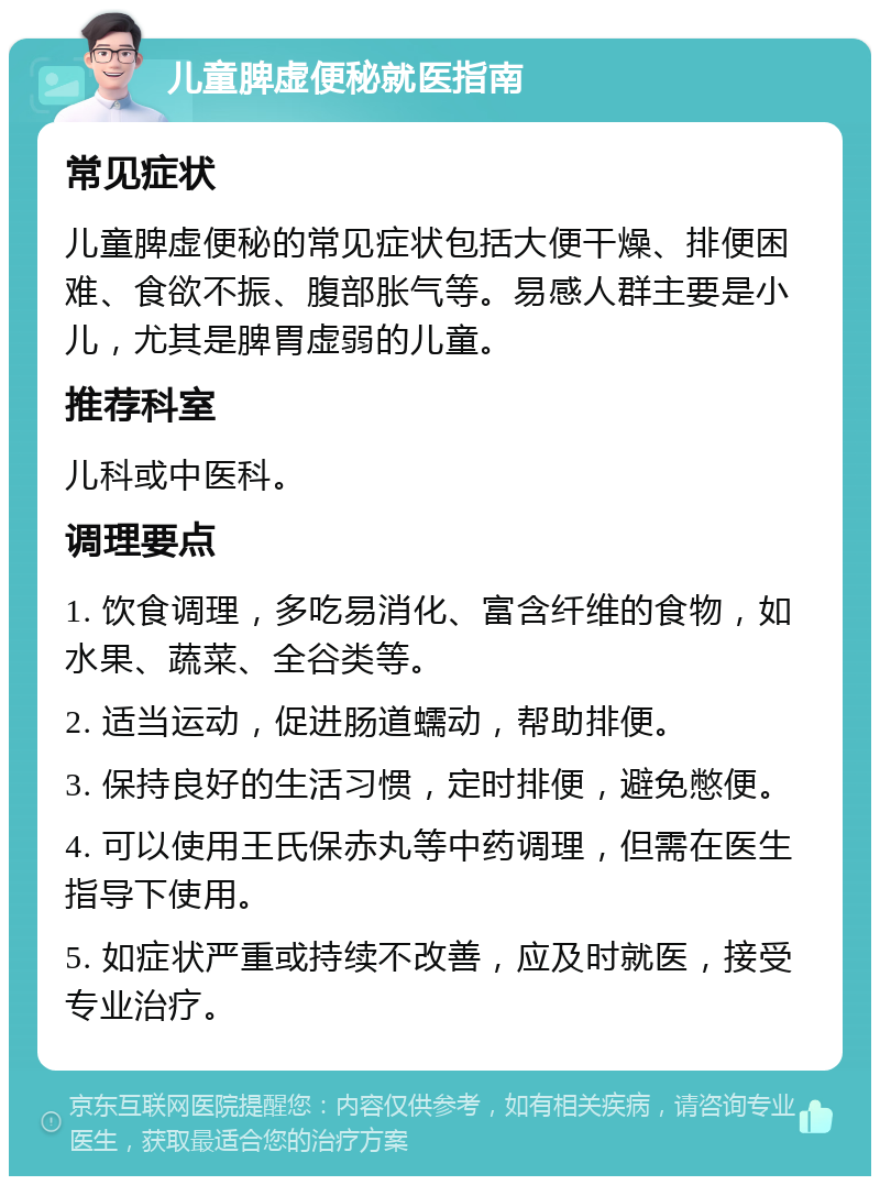 儿童脾虚便秘就医指南 常见症状 儿童脾虚便秘的常见症状包括大便干燥、排便困难、食欲不振、腹部胀气等。易感人群主要是小儿，尤其是脾胃虚弱的儿童。 推荐科室 儿科或中医科。 调理要点 1. 饮食调理，多吃易消化、富含纤维的食物，如水果、蔬菜、全谷类等。 2. 适当运动，促进肠道蠕动，帮助排便。 3. 保持良好的生活习惯，定时排便，避免憋便。 4. 可以使用王氏保赤丸等中药调理，但需在医生指导下使用。 5. 如症状严重或持续不改善，应及时就医，接受专业治疗。