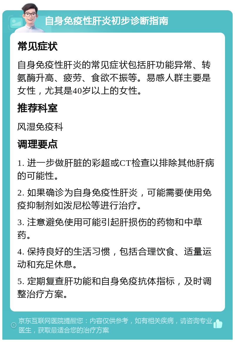 自身免疫性肝炎初步诊断指南 常见症状 自身免疫性肝炎的常见症状包括肝功能异常、转氨酶升高、疲劳、食欲不振等。易感人群主要是女性，尤其是40岁以上的女性。 推荐科室 风湿免疫科 调理要点 1. 进一步做肝脏的彩超或CT检查以排除其他肝病的可能性。 2. 如果确诊为自身免疫性肝炎，可能需要使用免疫抑制剂如泼尼松等进行治疗。 3. 注意避免使用可能引起肝损伤的药物和中草药。 4. 保持良好的生活习惯，包括合理饮食、适量运动和充足休息。 5. 定期复查肝功能和自身免疫抗体指标，及时调整治疗方案。