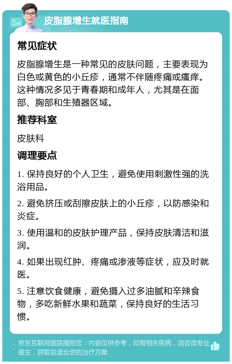 皮脂腺增生就医指南 常见症状 皮脂腺增生是一种常见的皮肤问题，主要表现为白色或黄色的小丘疹，通常不伴随疼痛或瘙痒。这种情况多见于青春期和成年人，尤其是在面部、胸部和生殖器区域。 推荐科室 皮肤科 调理要点 1. 保持良好的个人卫生，避免使用刺激性强的洗浴用品。 2. 避免挤压或刮擦皮肤上的小丘疹，以防感染和炎症。 3. 使用温和的皮肤护理产品，保持皮肤清洁和滋润。 4. 如果出现红肿、疼痛或渗液等症状，应及时就医。 5. 注意饮食健康，避免摄入过多油腻和辛辣食物，多吃新鲜水果和蔬菜，保持良好的生活习惯。