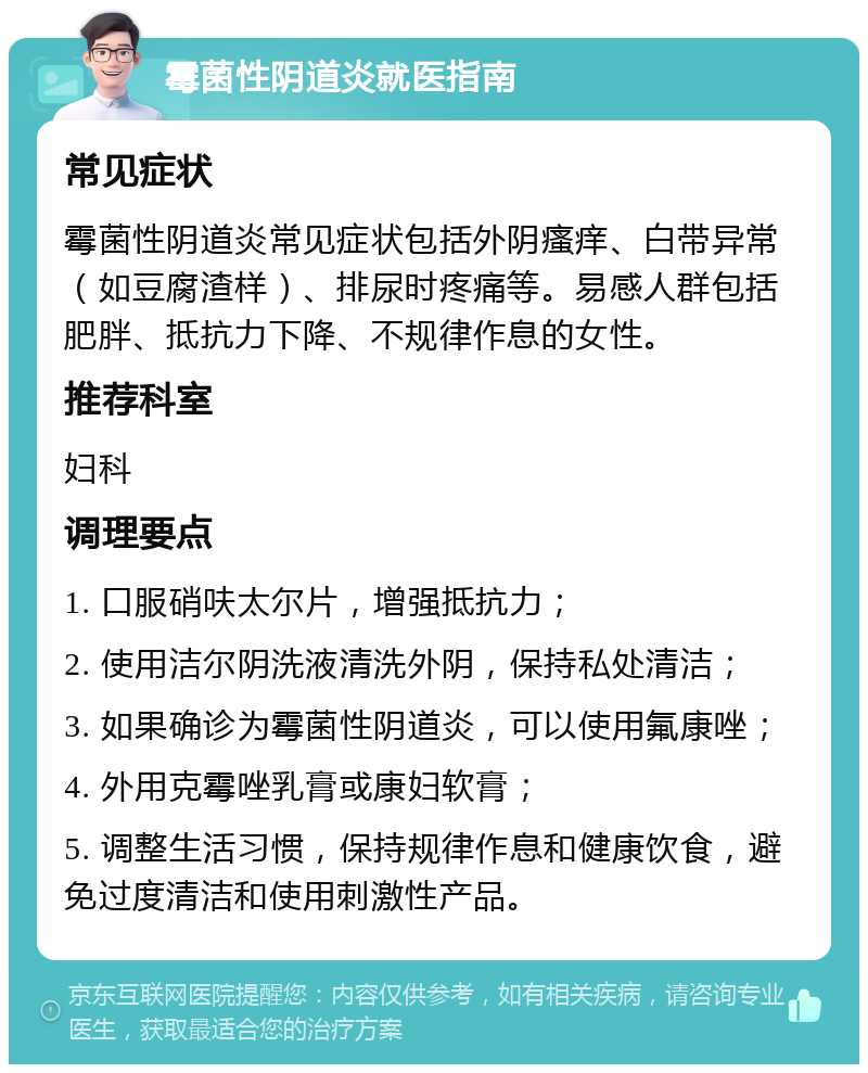 霉菌性阴道炎就医指南 常见症状 霉菌性阴道炎常见症状包括外阴瘙痒、白带异常（如豆腐渣样）、排尿时疼痛等。易感人群包括肥胖、抵抗力下降、不规律作息的女性。 推荐科室 妇科 调理要点 1. 口服硝呋太尔片，增强抵抗力； 2. 使用洁尔阴洗液清洗外阴，保持私处清洁； 3. 如果确诊为霉菌性阴道炎，可以使用氟康唑； 4. 外用克霉唑乳膏或康妇软膏； 5. 调整生活习惯，保持规律作息和健康饮食，避免过度清洁和使用刺激性产品。