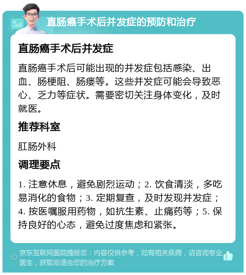 直肠癌手术后并发症的预防和治疗 直肠癌手术后并发症 直肠癌手术后可能出现的并发症包括感染、出血、肠梗阻、肠瘘等。这些并发症可能会导致恶心、乏力等症状。需要密切关注身体变化，及时就医。 推荐科室 肛肠外科 调理要点 1. 注意休息，避免剧烈运动；2. 饮食清淡，多吃易消化的食物；3. 定期复查，及时发现并发症；4. 按医嘱服用药物，如抗生素、止痛药等；5. 保持良好的心态，避免过度焦虑和紧张。