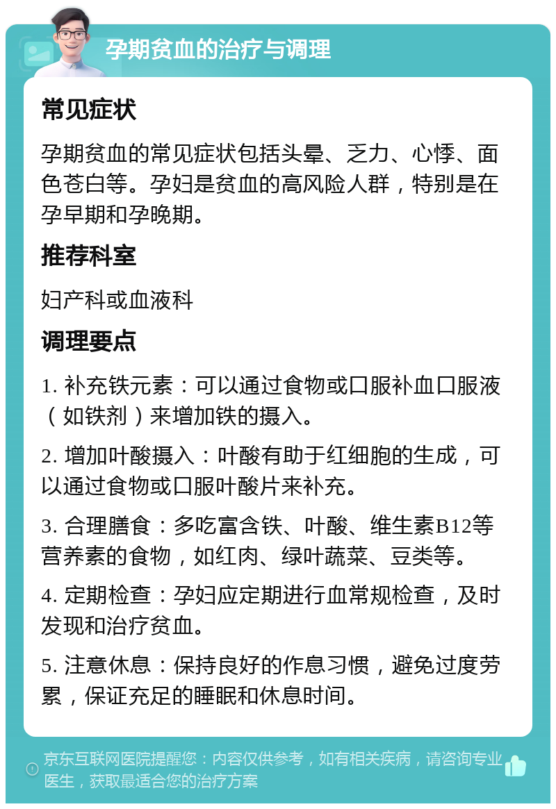 孕期贫血的治疗与调理 常见症状 孕期贫血的常见症状包括头晕、乏力、心悸、面色苍白等。孕妇是贫血的高风险人群，特别是在孕早期和孕晚期。 推荐科室 妇产科或血液科 调理要点 1. 补充铁元素：可以通过食物或口服补血口服液（如铁剂）来增加铁的摄入。 2. 增加叶酸摄入：叶酸有助于红细胞的生成，可以通过食物或口服叶酸片来补充。 3. 合理膳食：多吃富含铁、叶酸、维生素B12等营养素的食物，如红肉、绿叶蔬菜、豆类等。 4. 定期检查：孕妇应定期进行血常规检查，及时发现和治疗贫血。 5. 注意休息：保持良好的作息习惯，避免过度劳累，保证充足的睡眠和休息时间。