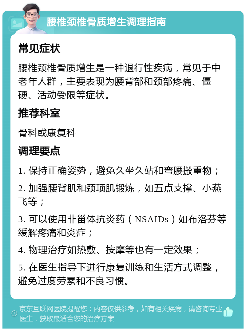 腰椎颈椎骨质增生调理指南 常见症状 腰椎颈椎骨质增生是一种退行性疾病，常见于中老年人群，主要表现为腰背部和颈部疼痛、僵硬、活动受限等症状。 推荐科室 骨科或康复科 调理要点 1. 保持正确姿势，避免久坐久站和弯腰搬重物； 2. 加强腰背肌和颈项肌锻炼，如五点支撑、小燕飞等； 3. 可以使用非甾体抗炎药（NSAIDs）如布洛芬等缓解疼痛和炎症； 4. 物理治疗如热敷、按摩等也有一定效果； 5. 在医生指导下进行康复训练和生活方式调整，避免过度劳累和不良习惯。