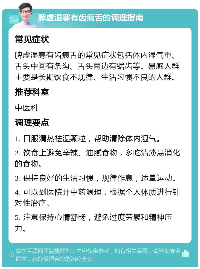 脾虚湿寒有齿痕舌的调理指南 常见症状 脾虚湿寒有齿痕舌的常见症状包括体内湿气重、舌头中间有条沟、舌头两边有锯齿等。易感人群主要是长期饮食不规律、生活习惯不良的人群。 推荐科室 中医科 调理要点 1. 口服清热祛湿颗粒，帮助清除体内湿气。 2. 饮食上避免辛辣、油腻食物，多吃清淡易消化的食物。 3. 保持良好的生活习惯，规律作息，适量运动。 4. 可以到医院开中药调理，根据个人体质进行针对性治疗。 5. 注意保持心情舒畅，避免过度劳累和精神压力。