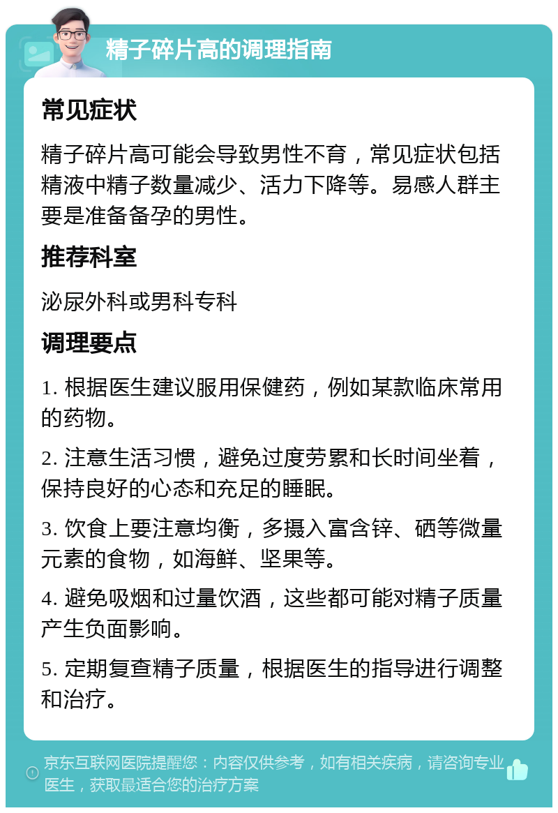 精子碎片高的调理指南 常见症状 精子碎片高可能会导致男性不育，常见症状包括精液中精子数量减少、活力下降等。易感人群主要是准备备孕的男性。 推荐科室 泌尿外科或男科专科 调理要点 1. 根据医生建议服用保健药，例如某款临床常用的药物。 2. 注意生活习惯，避免过度劳累和长时间坐着，保持良好的心态和充足的睡眠。 3. 饮食上要注意均衡，多摄入富含锌、硒等微量元素的食物，如海鲜、坚果等。 4. 避免吸烟和过量饮酒，这些都可能对精子质量产生负面影响。 5. 定期复查精子质量，根据医生的指导进行调整和治疗。