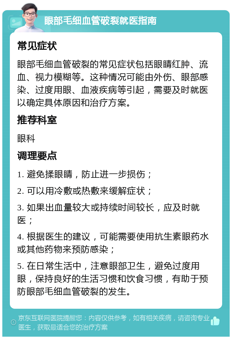 眼部毛细血管破裂就医指南 常见症状 眼部毛细血管破裂的常见症状包括眼睛红肿、流血、视力模糊等。这种情况可能由外伤、眼部感染、过度用眼、血液疾病等引起，需要及时就医以确定具体原因和治疗方案。 推荐科室 眼科 调理要点 1. 避免揉眼睛，防止进一步损伤； 2. 可以用冷敷或热敷来缓解症状； 3. 如果出血量较大或持续时间较长，应及时就医； 4. 根据医生的建议，可能需要使用抗生素眼药水或其他药物来预防感染； 5. 在日常生活中，注意眼部卫生，避免过度用眼，保持良好的生活习惯和饮食习惯，有助于预防眼部毛细血管破裂的发生。