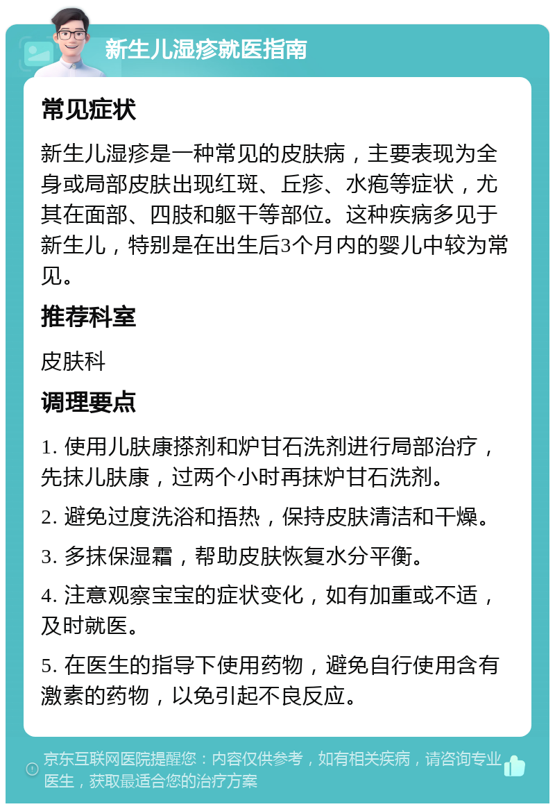 新生儿湿疹就医指南 常见症状 新生儿湿疹是一种常见的皮肤病，主要表现为全身或局部皮肤出现红斑、丘疹、水疱等症状，尤其在面部、四肢和躯干等部位。这种疾病多见于新生儿，特别是在出生后3个月内的婴儿中较为常见。 推荐科室 皮肤科 调理要点 1. 使用儿肤康搽剂和炉甘石洗剂进行局部治疗，先抹儿肤康，过两个小时再抹炉甘石洗剂。 2. 避免过度洗浴和捂热，保持皮肤清洁和干燥。 3. 多抹保湿霜，帮助皮肤恢复水分平衡。 4. 注意观察宝宝的症状变化，如有加重或不适，及时就医。 5. 在医生的指导下使用药物，避免自行使用含有激素的药物，以免引起不良反应。