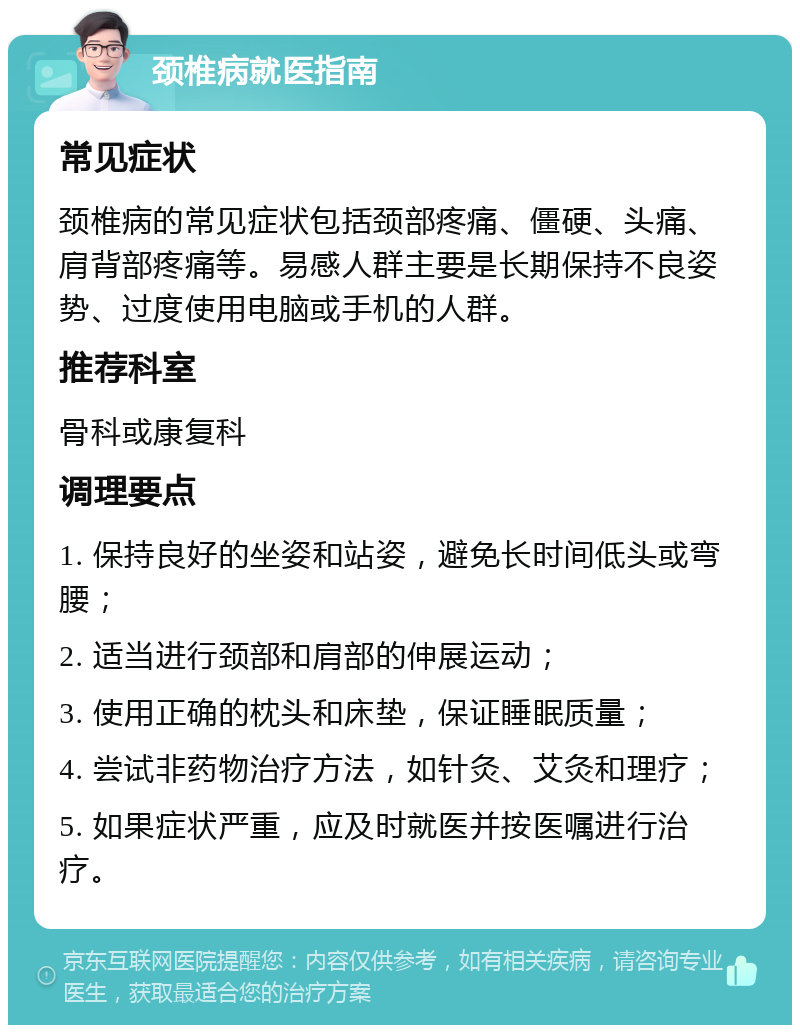 颈椎病就医指南 常见症状 颈椎病的常见症状包括颈部疼痛、僵硬、头痛、肩背部疼痛等。易感人群主要是长期保持不良姿势、过度使用电脑或手机的人群。 推荐科室 骨科或康复科 调理要点 1. 保持良好的坐姿和站姿，避免长时间低头或弯腰； 2. 适当进行颈部和肩部的伸展运动； 3. 使用正确的枕头和床垫，保证睡眠质量； 4. 尝试非药物治疗方法，如针灸、艾灸和理疗； 5. 如果症状严重，应及时就医并按医嘱进行治疗。