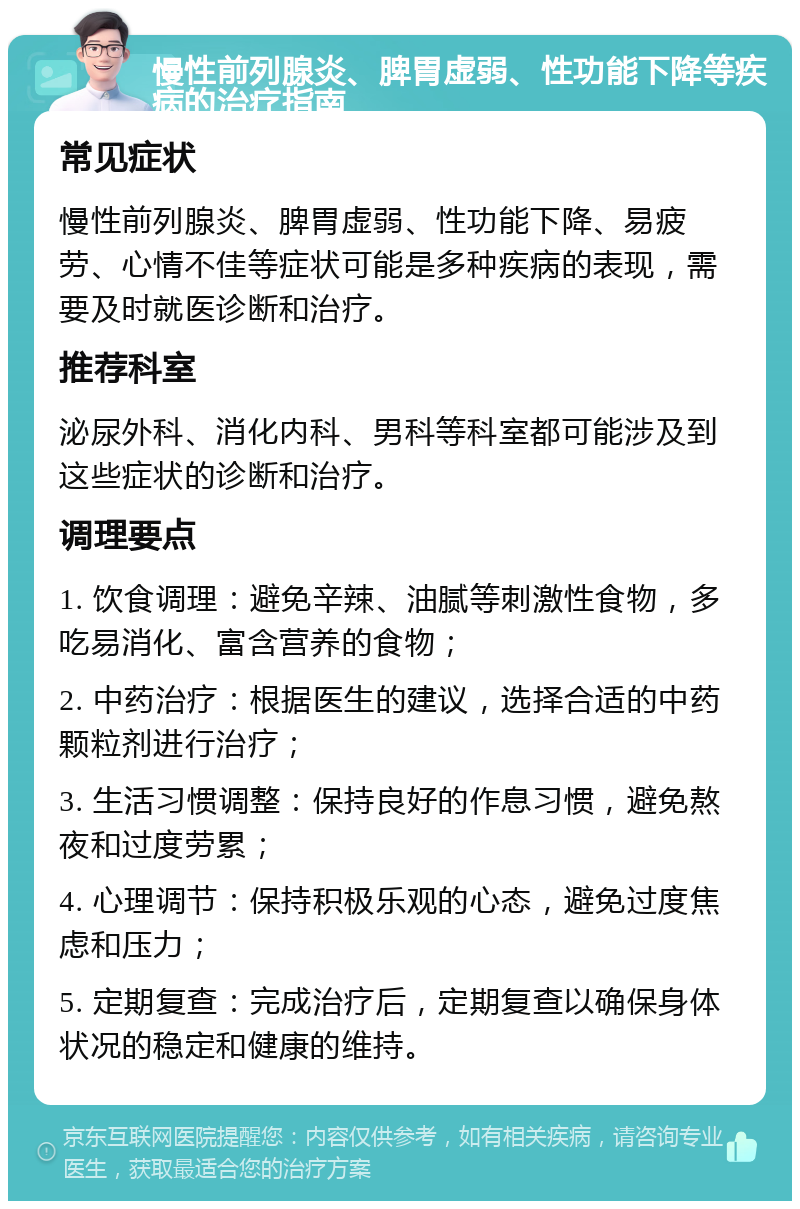 慢性前列腺炎、脾胃虚弱、性功能下降等疾病的治疗指南 常见症状 慢性前列腺炎、脾胃虚弱、性功能下降、易疲劳、心情不佳等症状可能是多种疾病的表现，需要及时就医诊断和治疗。 推荐科室 泌尿外科、消化内科、男科等科室都可能涉及到这些症状的诊断和治疗。 调理要点 1. 饮食调理：避免辛辣、油腻等刺激性食物，多吃易消化、富含营养的食物； 2. 中药治疗：根据医生的建议，选择合适的中药颗粒剂进行治疗； 3. 生活习惯调整：保持良好的作息习惯，避免熬夜和过度劳累； 4. 心理调节：保持积极乐观的心态，避免过度焦虑和压力； 5. 定期复查：完成治疗后，定期复查以确保身体状况的稳定和健康的维持。