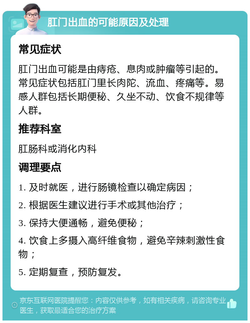 肛门出血的可能原因及处理 常见症状 肛门出血可能是由痔疮、息肉或肿瘤等引起的。常见症状包括肛门里长肉陀、流血、疼痛等。易感人群包括长期便秘、久坐不动、饮食不规律等人群。 推荐科室 肛肠科或消化内科 调理要点 1. 及时就医，进行肠镜检查以确定病因； 2. 根据医生建议进行手术或其他治疗； 3. 保持大便通畅，避免便秘； 4. 饮食上多摄入高纤维食物，避免辛辣刺激性食物； 5. 定期复查，预防复发。