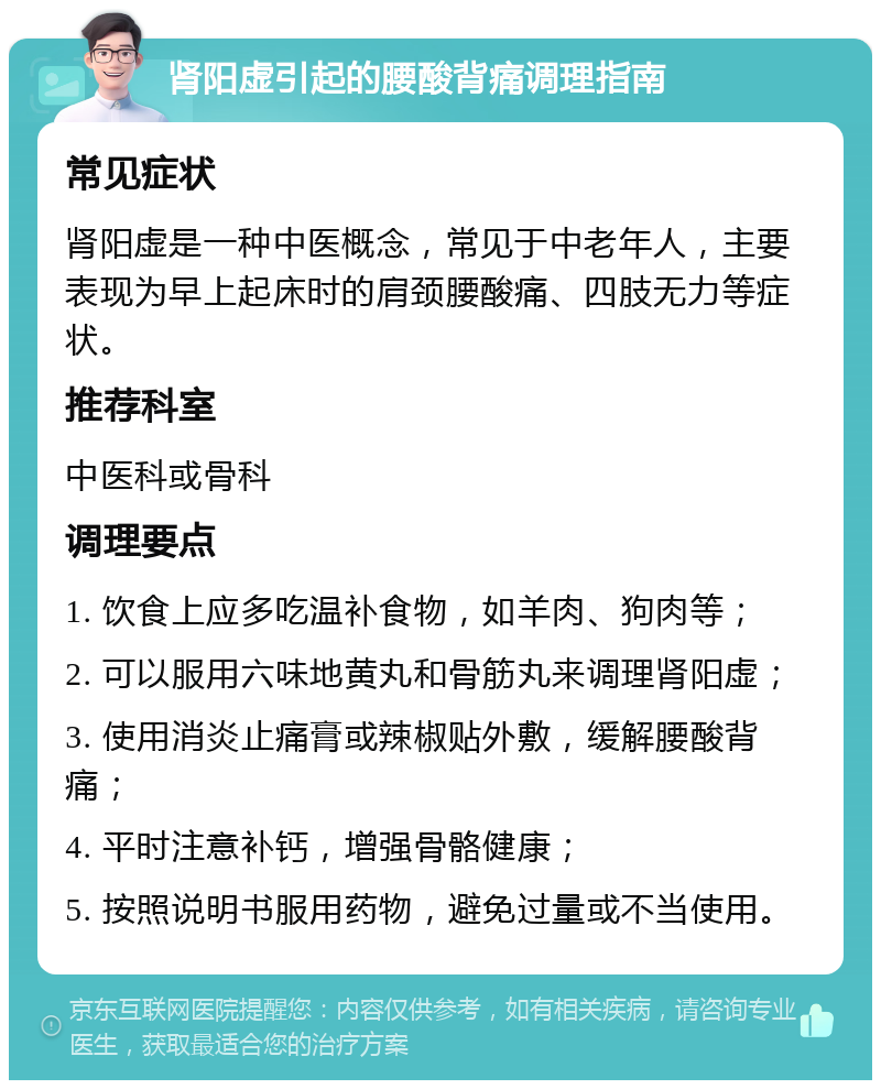 肾阳虚引起的腰酸背痛调理指南 常见症状 肾阳虚是一种中医概念，常见于中老年人，主要表现为早上起床时的肩颈腰酸痛、四肢无力等症状。 推荐科室 中医科或骨科 调理要点 1. 饮食上应多吃温补食物，如羊肉、狗肉等； 2. 可以服用六味地黄丸和骨筋丸来调理肾阳虚； 3. 使用消炎止痛膏或辣椒贴外敷，缓解腰酸背痛； 4. 平时注意补钙，增强骨骼健康； 5. 按照说明书服用药物，避免过量或不当使用。