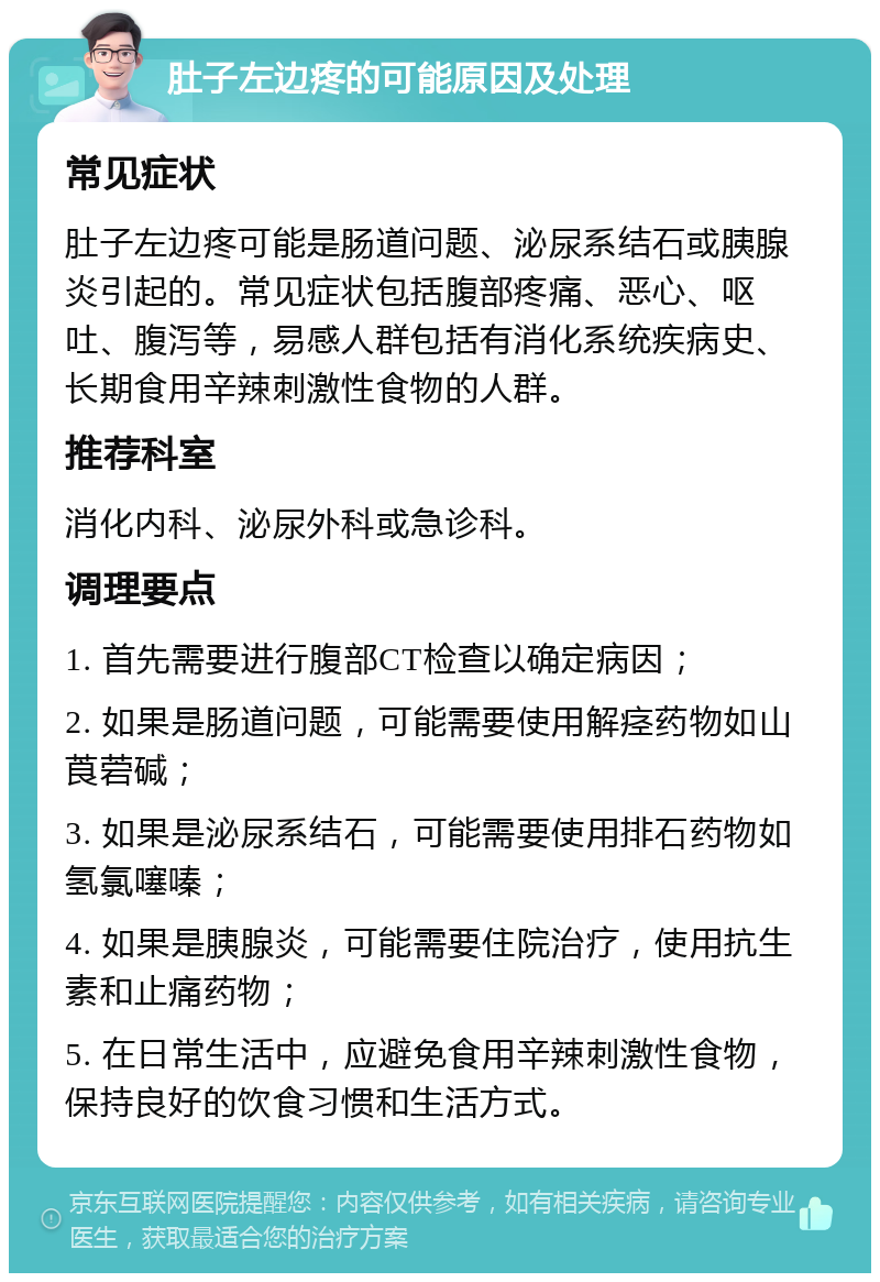 肚子左边疼的可能原因及处理 常见症状 肚子左边疼可能是肠道问题、泌尿系结石或胰腺炎引起的。常见症状包括腹部疼痛、恶心、呕吐、腹泻等，易感人群包括有消化系统疾病史、长期食用辛辣刺激性食物的人群。 推荐科室 消化内科、泌尿外科或急诊科。 调理要点 1. 首先需要进行腹部CT检查以确定病因； 2. 如果是肠道问题，可能需要使用解痉药物如山莨菪碱； 3. 如果是泌尿系结石，可能需要使用排石药物如氢氯噻嗪； 4. 如果是胰腺炎，可能需要住院治疗，使用抗生素和止痛药物； 5. 在日常生活中，应避免食用辛辣刺激性食物，保持良好的饮食习惯和生活方式。