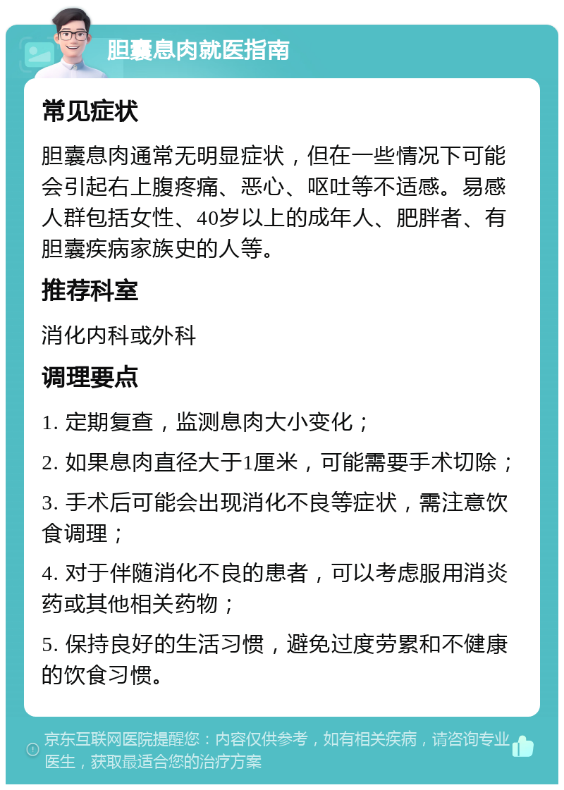 胆囊息肉就医指南 常见症状 胆囊息肉通常无明显症状，但在一些情况下可能会引起右上腹疼痛、恶心、呕吐等不适感。易感人群包括女性、40岁以上的成年人、肥胖者、有胆囊疾病家族史的人等。 推荐科室 消化内科或外科 调理要点 1. 定期复查，监测息肉大小变化； 2. 如果息肉直径大于1厘米，可能需要手术切除； 3. 手术后可能会出现消化不良等症状，需注意饮食调理； 4. 对于伴随消化不良的患者，可以考虑服用消炎药或其他相关药物； 5. 保持良好的生活习惯，避免过度劳累和不健康的饮食习惯。