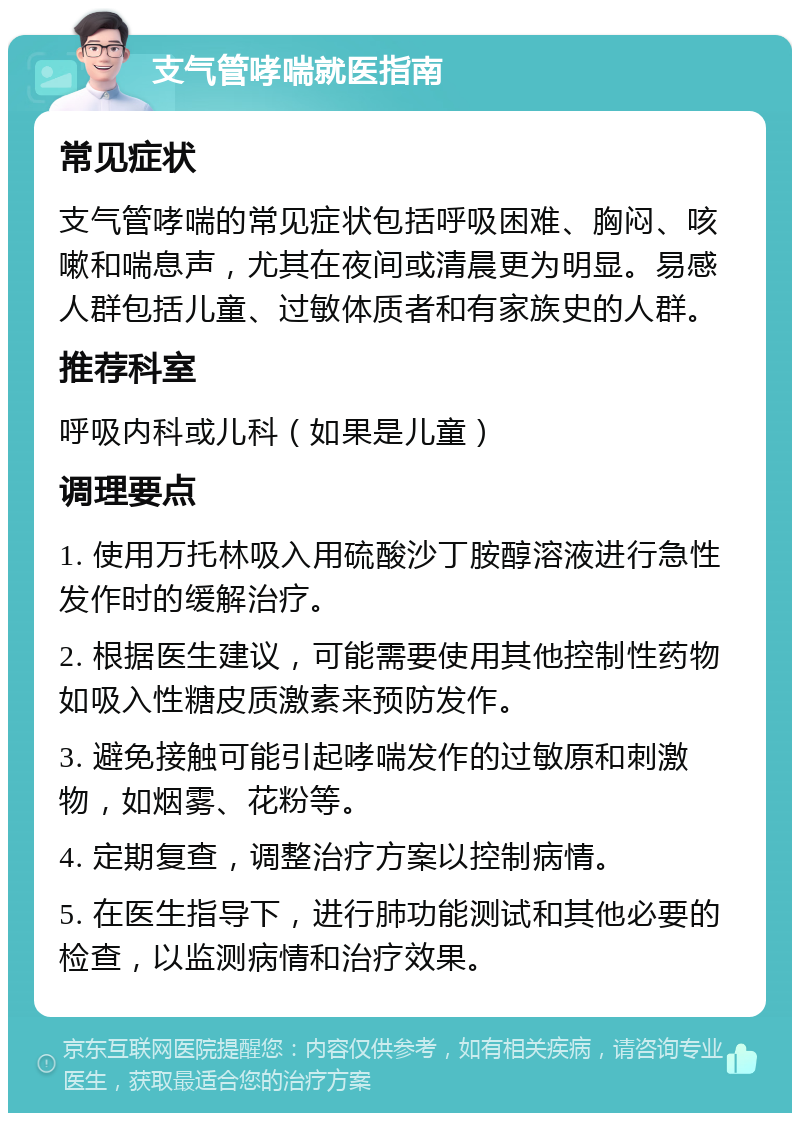 支气管哮喘就医指南 常见症状 支气管哮喘的常见症状包括呼吸困难、胸闷、咳嗽和喘息声，尤其在夜间或清晨更为明显。易感人群包括儿童、过敏体质者和有家族史的人群。 推荐科室 呼吸内科或儿科（如果是儿童） 调理要点 1. 使用万托林吸入用硫酸沙丁胺醇溶液进行急性发作时的缓解治疗。 2. 根据医生建议，可能需要使用其他控制性药物如吸入性糖皮质激素来预防发作。 3. 避免接触可能引起哮喘发作的过敏原和刺激物，如烟雾、花粉等。 4. 定期复查，调整治疗方案以控制病情。 5. 在医生指导下，进行肺功能测试和其他必要的检查，以监测病情和治疗效果。