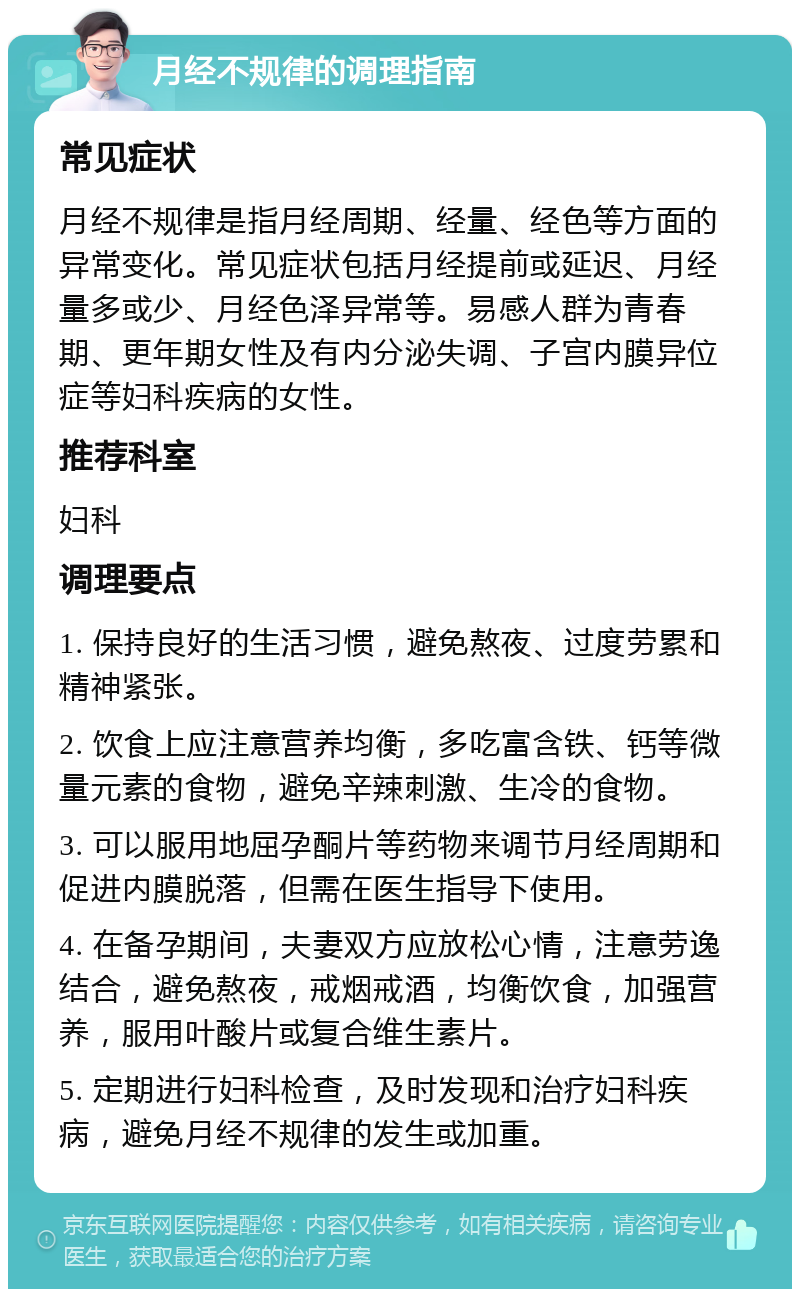 月经不规律的调理指南 常见症状 月经不规律是指月经周期、经量、经色等方面的异常变化。常见症状包括月经提前或延迟、月经量多或少、月经色泽异常等。易感人群为青春期、更年期女性及有内分泌失调、子宫内膜异位症等妇科疾病的女性。 推荐科室 妇科 调理要点 1. 保持良好的生活习惯，避免熬夜、过度劳累和精神紧张。 2. 饮食上应注意营养均衡，多吃富含铁、钙等微量元素的食物，避免辛辣刺激、生冷的食物。 3. 可以服用地屈孕酮片等药物来调节月经周期和促进内膜脱落，但需在医生指导下使用。 4. 在备孕期间，夫妻双方应放松心情，注意劳逸结合，避免熬夜，戒烟戒酒，均衡饮食，加强营养，服用叶酸片或复合维生素片。 5. 定期进行妇科检查，及时发现和治疗妇科疾病，避免月经不规律的发生或加重。