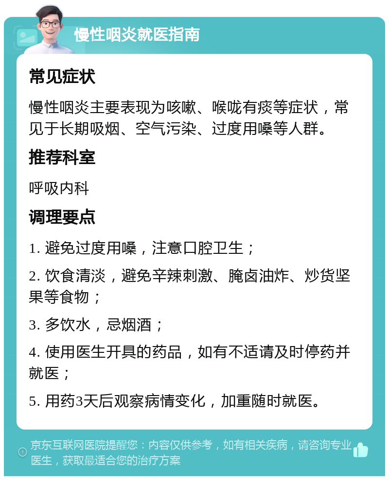 慢性咽炎就医指南 常见症状 慢性咽炎主要表现为咳嗽、喉咙有痰等症状，常见于长期吸烟、空气污染、过度用嗓等人群。 推荐科室 呼吸内科 调理要点 1. 避免过度用嗓，注意口腔卫生； 2. 饮食清淡，避免辛辣刺激、腌卤油炸、炒货坚果等食物； 3. 多饮水，忌烟酒； 4. 使用医生开具的药品，如有不适请及时停药并就医； 5. 用药3天后观察病情变化，加重随时就医。