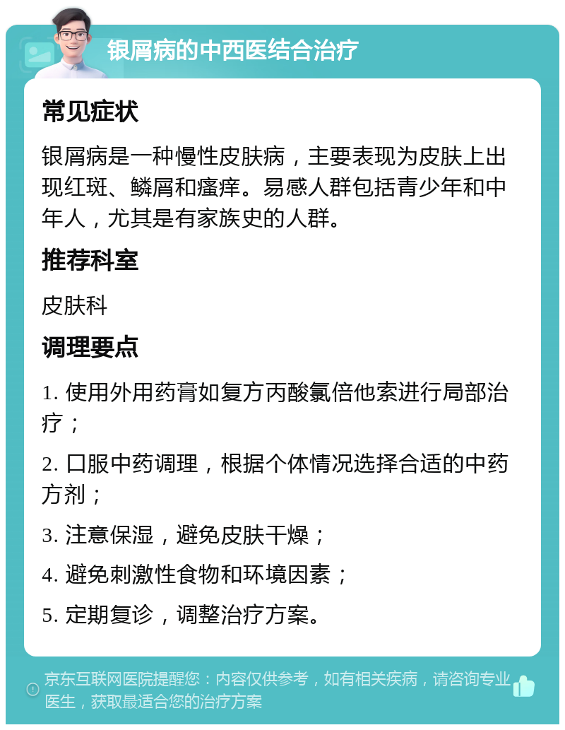 银屑病的中西医结合治疗 常见症状 银屑病是一种慢性皮肤病，主要表现为皮肤上出现红斑、鳞屑和瘙痒。易感人群包括青少年和中年人，尤其是有家族史的人群。 推荐科室 皮肤科 调理要点 1. 使用外用药膏如复方丙酸氯倍他索进行局部治疗； 2. 口服中药调理，根据个体情况选择合适的中药方剂； 3. 注意保湿，避免皮肤干燥； 4. 避免刺激性食物和环境因素； 5. 定期复诊，调整治疗方案。