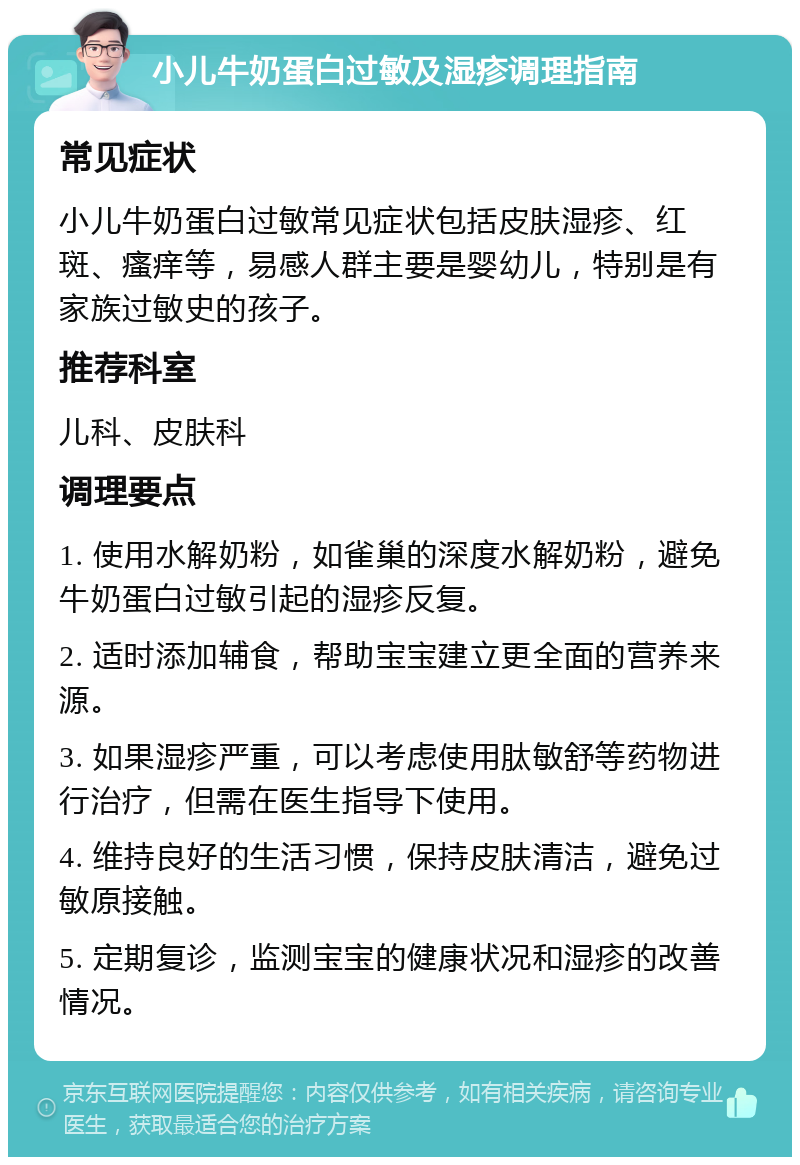 小儿牛奶蛋白过敏及湿疹调理指南 常见症状 小儿牛奶蛋白过敏常见症状包括皮肤湿疹、红斑、瘙痒等，易感人群主要是婴幼儿，特别是有家族过敏史的孩子。 推荐科室 儿科、皮肤科 调理要点 1. 使用水解奶粉，如雀巢的深度水解奶粉，避免牛奶蛋白过敏引起的湿疹反复。 2. 适时添加辅食，帮助宝宝建立更全面的营养来源。 3. 如果湿疹严重，可以考虑使用肽敏舒等药物进行治疗，但需在医生指导下使用。 4. 维持良好的生活习惯，保持皮肤清洁，避免过敏原接触。 5. 定期复诊，监测宝宝的健康状况和湿疹的改善情况。