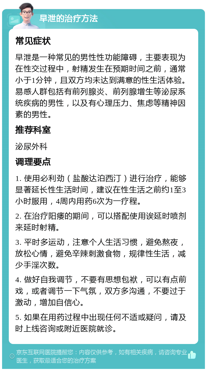 早泄的治疗方法 常见症状 早泄是一种常见的男性性功能障碍，主要表现为在性交过程中，射精发生在预期时间之前，通常小于1分钟，且双方均未达到满意的性生活体验。易感人群包括有前列腺炎、前列腺增生等泌尿系统疾病的男性，以及有心理压力、焦虑等精神因素的男性。 推荐科室 泌尿外科 调理要点 1. 使用必利劲（盐酸达泊西汀）进行治疗，能够显著延长性生活时间，建议在性生活之前约1至3小时服用，4周内用药6次为一疗程。 2. 在治疗阳痿的期间，可以搭配使用诶延时喷剂来延时射精。 3. 平时多运动，注意个人生活习惯，避免熬夜，放松心情，避免辛辣刺激食物，规律性生活，减少手淫次数。 4. 做好自我调节，不要有思想包袱，可以有点前戏，或者调节一下气氛，双方多沟通，不要过于激动，增加自信心。 5. 如果在用药过程中出现任何不适或疑问，请及时上线咨询或附近医院就诊。