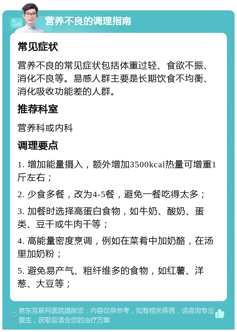 营养不良的调理指南 常见症状 营养不良的常见症状包括体重过轻、食欲不振、消化不良等。易感人群主要是长期饮食不均衡、消化吸收功能差的人群。 推荐科室 营养科或内科 调理要点 1. 增加能量摄入，额外增加3500kcal热量可增重1斤左右； 2. 少食多餐，改为4-5餐，避免一餐吃得太多； 3. 加餐时选择高蛋白食物，如牛奶、酸奶、蛋类、豆干或牛肉干等； 4. 高能量密度烹调，例如在菜肴中加奶酪，在汤里加奶粉； 5. 避免易产气、粗纤维多的食物，如红薯、洋葱、大豆等；