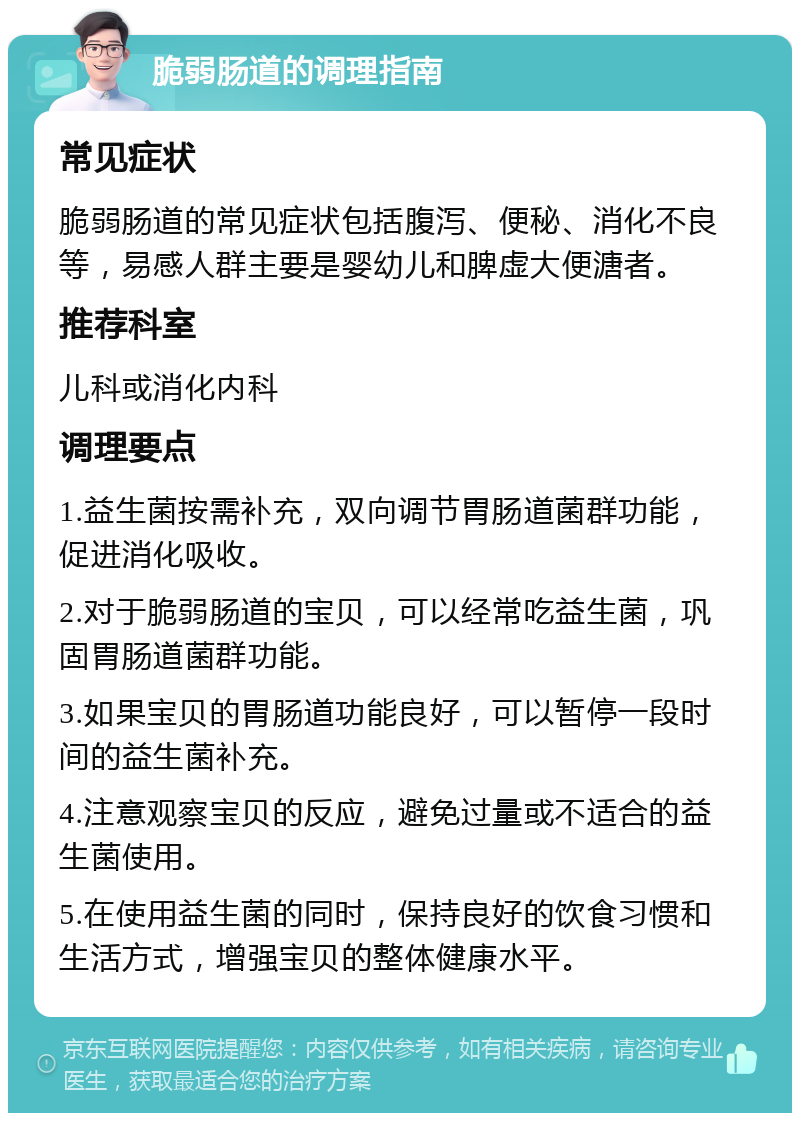 脆弱肠道的调理指南 常见症状 脆弱肠道的常见症状包括腹泻、便秘、消化不良等，易感人群主要是婴幼儿和脾虚大便溏者。 推荐科室 儿科或消化内科 调理要点 1.益生菌按需补充，双向调节胃肠道菌群功能，促进消化吸收。 2.对于脆弱肠道的宝贝，可以经常吃益生菌，巩固胃肠道菌群功能。 3.如果宝贝的胃肠道功能良好，可以暂停一段时间的益生菌补充。 4.注意观察宝贝的反应，避免过量或不适合的益生菌使用。 5.在使用益生菌的同时，保持良好的饮食习惯和生活方式，增强宝贝的整体健康水平。