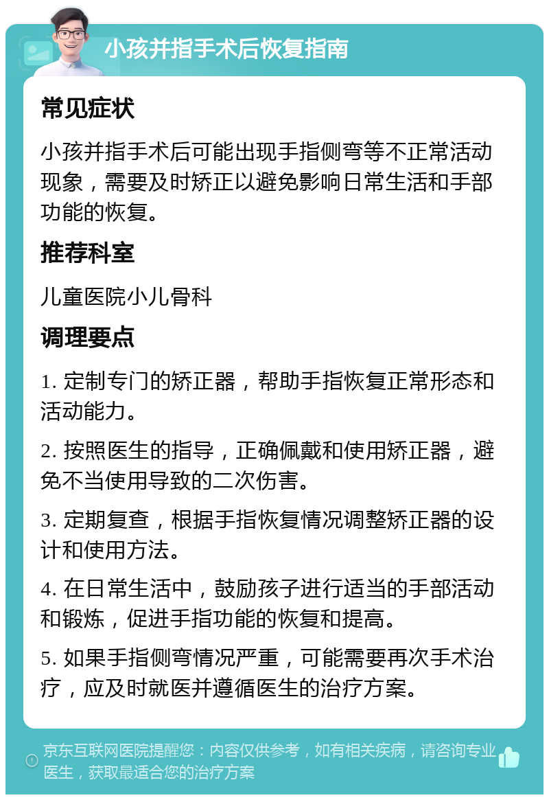 小孩并指手术后恢复指南 常见症状 小孩并指手术后可能出现手指侧弯等不正常活动现象，需要及时矫正以避免影响日常生活和手部功能的恢复。 推荐科室 儿童医院小儿骨科 调理要点 1. 定制专门的矫正器，帮助手指恢复正常形态和活动能力。 2. 按照医生的指导，正确佩戴和使用矫正器，避免不当使用导致的二次伤害。 3. 定期复查，根据手指恢复情况调整矫正器的设计和使用方法。 4. 在日常生活中，鼓励孩子进行适当的手部活动和锻炼，促进手指功能的恢复和提高。 5. 如果手指侧弯情况严重，可能需要再次手术治疗，应及时就医并遵循医生的治疗方案。