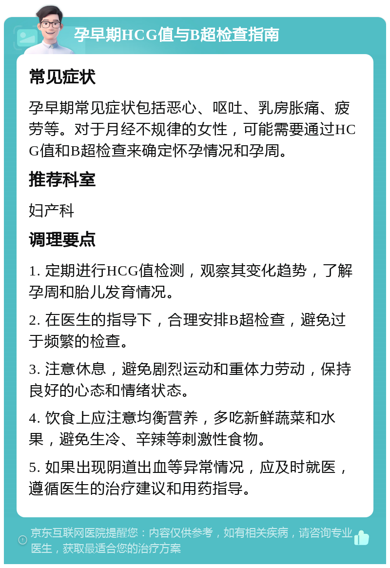 孕早期HCG值与B超检查指南 常见症状 孕早期常见症状包括恶心、呕吐、乳房胀痛、疲劳等。对于月经不规律的女性，可能需要通过HCG值和B超检查来确定怀孕情况和孕周。 推荐科室 妇产科 调理要点 1. 定期进行HCG值检测，观察其变化趋势，了解孕周和胎儿发育情况。 2. 在医生的指导下，合理安排B超检查，避免过于频繁的检查。 3. 注意休息，避免剧烈运动和重体力劳动，保持良好的心态和情绪状态。 4. 饮食上应注意均衡营养，多吃新鲜蔬菜和水果，避免生冷、辛辣等刺激性食物。 5. 如果出现阴道出血等异常情况，应及时就医，遵循医生的治疗建议和用药指导。