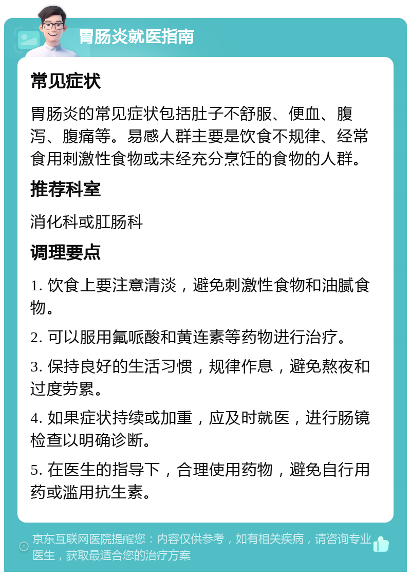 胃肠炎就医指南 常见症状 胃肠炎的常见症状包括肚子不舒服、便血、腹泻、腹痛等。易感人群主要是饮食不规律、经常食用刺激性食物或未经充分烹饪的食物的人群。 推荐科室 消化科或肛肠科 调理要点 1. 饮食上要注意清淡，避免刺激性食物和油腻食物。 2. 可以服用氟哌酸和黄连素等药物进行治疗。 3. 保持良好的生活习惯，规律作息，避免熬夜和过度劳累。 4. 如果症状持续或加重，应及时就医，进行肠镜检查以明确诊断。 5. 在医生的指导下，合理使用药物，避免自行用药或滥用抗生素。